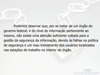Podemos observar que, por se tratar de um órgão do governo federal, e do nível de informação pertencente ao mesmo, não existe uma atenção suficiente voltada para a gestão da segurança da informação, devido às falhas na política de segurança e um mau treinamento dos usuários localizados nas estações de trabalho no interior do órgão. 