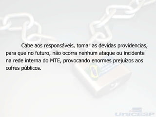 Cabe aos responsáveis, tomar as devidas providencias, para que no futuro, não ocorra nenhum ataque ou incidente na rede interna do MTE, provocando enormes prejuízos aos cofres públicos. 