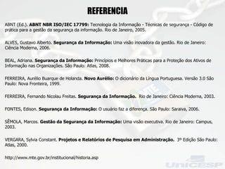 ABNT (Ed.).  ABNT NBR ISO/IEC 17799:  Tecnologia da Informação - Técnicas de segurança - Código de prática para a gestão da segurança da informação. Rio de Janeiro, 2005. ALVES, Gustavo Alberto.  Segurança da Informação:  Uma visão inovadora da gestão. Rio de Janeiro: Ciência Moderna, 2006. BEAL, Adriana.  Segurança da Informação:  Princípios e Melhores Práticas para a Proteção dos Ativos de Informação nas Organizações. São Paulo: Atlas, 2008. FERREIRA, Aurélio Buarque de Holanda.  Novo Aurélio:  O dicionário da Língua Portuguesa. Versão 3.0 São Paulo: Nova Fronteira, 1999. FERREIRA, Fernando Nicolau Freitas.  Segurança da Informação.  Rio de Janeiro: Ciência Moderna, 2003. FONTES, Edison.  Segurança da Informação:  O usuário faz a diferença. São Paulo: Saraiva, 2006. SÊMOLA, Marcos.  Gestão da Segurança da Informação:  Uma visão executiva. Rio de Janeiro: Campus, 2003. VERGARA, Sylvia Constant.  Projetos e Relatórios de Pesquisa em Administração.  3º Edição São Paulo: Atlas, 2000. http://www.mte.gov.br/institucional/historia.asp REFERENCIA  