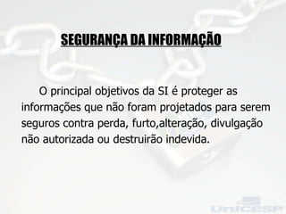 O principal objetivos da SI é proteger as informações que não foram projetados para serem seguros contra perda, furto,alteração, divulgação não autorizada ou destruirão indevida. SEGURANÇA DA INFORMAÇÃO 