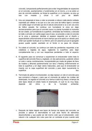 concreto, compactando perfectamente para evitar irregularidades de espesores 
en el concreto, asentamientos o hundimientos en el mismo, y si es sobre un 
piso de concreto existente, se limpia la superficie y si lo requiere, se pica ya 
sea con maceta y cincel o con pico de albañil. 
2. Una vez preparada el área a colar se procede a colocar malla electro soldada 
soportada por silletas si es que va a ser una zona de tráfico ligero o armado 
con varilla según el armado que dé el cálculo estructural si va a ser una zona 
de tráfico pesado. Se continua con humedecer la zona sin dejar 
encharcamientos para que el concreto nuevo no pierda humedad al momento 
de ser colado, ya humedecida la superficie, cimbradas las fronteras y colocada 
la malla o armado con varilla según sea el caso, se procede a colar el concreto 
en la zona a estampar, dándole el espesor requerido por el diseño y 
esparciéndolo uniformemente al mismo tiempo que se le aplica un vibrado para 
evitar que queden burbujas en su interior, pero sin pasarse ya que el agregado 
grueso puede quedar asentado en el fondo si se pasa de vibrado. 
3. Ya colado el concreto, se continua con darle las pendientes requeridas a las 
coladeras o bajadas de agua, regleando la superficie, para dejar 
completamente liso y con sus respectivas pendientes a todo el espacio. 
4. El siguiente paso es comenzar a espolvorear el endurecedor sobre toda la 
superficie del concreto fresco y regleado, en dos aplicaciones, pudiendo utilizar 
un color o varias combinaciones, incorporándolo por medio de golpes de llana 
de madera y afinando posteriormente con lana o floating uniformemente en 
toda la superficie y sin dejar claros traslucidos, para que el endurecedor se 
mezcle con la capa superficial del concreto y para dejar nuevamente la 
superficie lisa. 
5. Terminado de aplicar el endurecedor, se deja reposar un rato el concreto para 
que comience a fraguar y para que al momento de aplicar los moldes del 
estampado, no regrese el concreto a su forma si está muy fresco, el tiempo de 
este lapso desde el colado hasta el estampado, el cual no es muy largo, 
depende del clima y de la humedad ambiental. 
6. Después de haber dejado ese lapso de tiempo de reposo del concreto, se 
procede a aplicar el desmoldante el cual está hecho de elementos 
desencofrantes y que puede ser del mismo color que el endurecedor, color 
natural o de cualquier otro color para dar un contraste al piso cuando esté 
Pisos Página 8 
 
