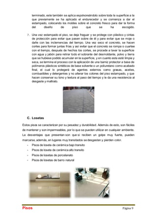 terminado, este también se aplica espolvoreándolo sobre toda la superficie a la 
que previamente se ha aplicado el endurecedor y se comienza a dar el 
estampado, colocando los moldes sobre el concreto fresco para dar la forma 
del diseño de piso que se ha escogido. 
7. Una vez estampado el piso, se deja fraguar y se protege con plástico y cintas 
de protección para evitar que pasen sobre de él y para evitar que se moje o 
dañe con las inclemencias del tiempo. Una vez seco el concreto, se hacen 
cortes para formar juntas frías y así evitar que el concreto se rompa o cuartee 
con el tiempo, después de hechos los cortes, se procede a lavar la superficie 
con agua y jabón para retirar todo el sobrante del desmoldante, polvo y tierra 
que se hubiese podido acumular en la superficie, y en cuanto esta esté limpia y 
seca, se termina el proceso con la aplicación de una barniz protector a base de 
polímeros plásticos sintéticos de base solvente o un poliuretano como acabado 
final, el cual lo protegerá de agentes externos como grasas, aceites, 
combustibles y detergentes y no alterar los colores del piso estampado, y que 
hacen conservar su tono y textura al paso del tiempo y le da una resistencia al 
desgaste y maltrato. 
C. Losetas 
Estos pisos se caracterizan por su pesadez y durabilidad. Además de esto, son fáciles 
de mantener y son impermeables, por lo que se pueden utilizar en cualquier ambiente. 
La desventajas que presentan son que si reciben un golpe muy fuerte, pueden 
marcarse, además, en lugares muy transitados se desgastan y pierden color. 
- Pisos de loseta de cerámica bajo transito 
- Pisos de loseta de cerámica alto transito 
- Pisos de losetas de porcelanato 
- Pisos de losetas de barro natural 
Pisos Página 9 
 