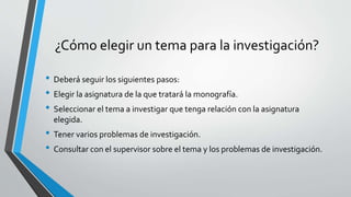 ¿Cómo elegir un tema para la investigación?
• Deberá seguir los siguientes pasos:
• Elegir la asignatura de la que tratará la monografía.
• Seleccionar el tema a investigar que tenga relación con la asignatura
elegida.
• Tener varios problemas de investigación.
• Consultar con el supervisor sobre el tema y los problemas de investigación.
 