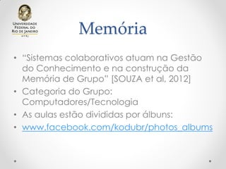 Memória
• “Sistemas colaborativos atuam na Gestão
do Conhecimento e na construção da
Memória de Grupo” [SOUZA et al, 2012]
• Categoria do Grupo:
Computadores/Tecnologia
• As aulas estão divididas por álbuns:
• www.facebook.com/kodubr/photos_albums
 