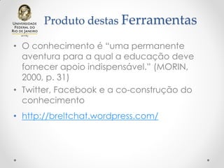Produto destas Ferramentas
• O conhecimento é “uma permanente
aventura para a qual a educação deve
fornecer apoio indispensável.” (MORIN,
2000, p. 31)
• Twitter, Facebook e a co-construção do
conhecimento
• http://breltchat.wordpress.com/
 