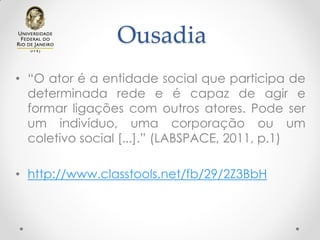 Ousadia
• “O ator é a entidade social que participa de
determinada rede e é capaz de agir e
formar ligações com outros atores. Pode ser
um indivíduo, uma corporação ou um
coletivo social [...].” (LABSPACE, 2011, p.1)
• http://www.classtools.net/fb/29/2Z3BbH
 