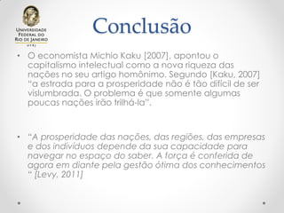 Conclusão
• O economista Michio Kaku [2007], apontou o
capitalismo intelectual como a nova riqueza das
nações no seu artigo homônimo. Segundo [Kaku, 2007]
“a estrada para a prosperidade não é tão difícil de ser
vislumbrada. O problema é que somente algumas
poucas nações irão trilhá-la”.
• “A prosperidade das nações, das regiões, das empresas
e dos indivíduos depende da sua capacidade para
navegar no espaço do saber. A força é conferida de
agora em diante pela gestão ótima dos conhecimentos
“ [Levy, 2011]
 
