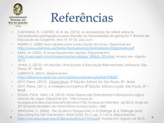 Referências
• CASTANHA, D.; CASTRO, M. B. de. (2010). A necessidade de refletir sobre as
necessidades pedagógicas para atender as necessidades da geração Y. Revista de
Educação do Cogeime. Ano 19. Nº 36. Jan./Jun.
• MORIN, E. (2000) Sete saberes para a educação do futuro. Disponível em
http://www.juliotorres.ws/textos/textosdiversos/SeteSaberes-EdgarMorin.pdf
• KAKU, M. (2007). A nova riqueza das nações. Disponível em:
http://veja.abril.com.br/especiais/tecnologia_2006/p_076.html. Acesso em: Agosto
2013
• KHAN, S. (2012). Um Mundo, Uma Escola: A Educação Reinventada. Intrínseca. São
Paulo, SP - Brasil
• LABSPACE, (2011), disponível em
http://labspace.open.ac.uk/mod/resource/view.php?id=378262
• LÉVY, Pierre. (2010). Cibercultura. 3ª Edição. Editora 34. São Paulo, SP - Brasil
• LÉVY, Pierre. (2011). A Inteligência Coletiva. 8ª Edição. Editora Loyola. São Paulo, SP –
Brasil.
• SOUZA, P.R.A; DIAS, L.R. (2012). Kodu Game Lab: Estimulando o Raciocício Lógico
através de Jogos. Disponível em : http://www.br-
ie.org/pub/index.php/sbie/article/view/1733. Acesso em Stembro de 2013. Anais do
23º Simpósio Brasileiro de Informática na Educação – SBIE
• WINDHAM, C. (2005). The Student's Perspective, in D Oblinger & JL Oblinger (eds)
Educating the Net Generation, EDUCAUSE, Ch 5, pp. 5.1–5.16. Disponível em:
http://net.educause.edu/ir/library/pdf/pub7101e.pdf. Acesso em: Agosto de 2013.
 