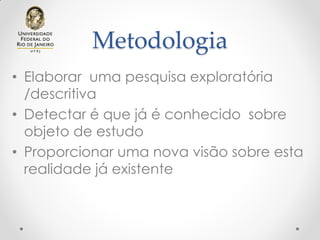 Metodologia
• Elaborar uma pesquisa exploratória
/descritiva
• Detectar é que já é conhecido sobre
objeto de estudo
• Proporcionar uma nova visão sobre esta
realidade já existente
 