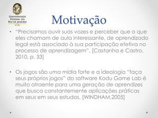 Motivação
• “Precisamos ouvir suas vozes e perceber que o que
eles chamam de aula interessante, de aprendizado
legal está associado à sua participação efetiva no
processo de aprendizagem”. [Castanha e Castro,
2010, p. 33]
• Os jogos são uma mídia forte e a ideologia “faça
seus próprios jogos” do software Kodu Game Lab é
muito atraente para uma geração de aprendizes
que busca constantemente aplicações práticas
em seus em seus estudos. [WINDHAM,2005]
 