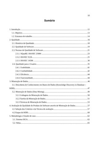 10
Sumário
1. Introdução.......................................................................................................................................12
1.1. Objetivo...................................................................................................................................13
1.2. Estrutura do trabalho...............................................................................................................14
2. Qualidade........................................................................................................................................16
2.1. Histórico de Qualidade...........................................................................................................18
2.2. Qualidade de Software............................................................................................................19
2.3. Normas de Qualidade de Software.........................................................................................21
2.3.1. SQuaRE: ISO/IEC 25000 ............................................................................................23
2.3.2. ISO/IEC 9126...............................................................................................................25
2.3.3. ISO/IEC 14598 ............................................................................................................30
2.4. Qualidade para o Usuário.......................................................................................................35
2.4.1. Usabilidade...................................................................................................................41
2.4.2. Confiabilidade..............................................................................................................42
2.4.3. Eficiência......................................................................................................................44
2.4.4. Funcionalidade.............................................................................................................44
3. Mineração de Dados.......................................................................................................................46
3.1. Descoberta de Conhecimento em Banco de Dados (Knowledge Discovery in Database –
KDD)..................................................................................................................................................47
3.2. Mineração de Dados (Data Mining).......................................................................................49
3.2.1 Linhagens da Mineração de Dados...............................................................................50
3.2.2 Tarefas da Mineração de Dados....................................................................................51
3.2.3 Técnicas de Mineração de Dados..................................................................................53
4. Avaliação da Qualidade do Produto de Software através de Mineração de Dados........................57
4.1 Seleção dos Critérios e da Técnica de avaliação....................................................................57
4.2 Etapas do KDD.......................................................................................................................60
5. Metodologia e Estudo de caso........................................................................................................62
5.1. Sistema SIGA........................................................................................................................62
5.2. Weka......................................................................................................................................65
 