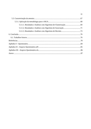 11
5.3. Caracterização da amostra.....................................................................................................67
5.3.1. Aplicação da metodologia para o SIGA......................................................................68
5.3.1.1. Resultados e Análises com Algoritmo de Clusterização.................................69
5.3.1.2. Resultados e Análises com Algoritmo de Associação.....................................71
5.3.1.3. Resultados e Análises com Algoritmo de Decisão..........................................73
6. Conclusão.......................................................................................................................................76
6.1. Trabalhos futuros.....................................................................................................................76
Referências.........................................................................................................................................78
Apêndice I - Questionário...................................................................................................................84
Apêndice II – Arquivo Questionário.arff............................................................................................85
Apêndice III – Arquivo Questionário.xls............................................................................................86
Anexo .................................................................................................................................................87
 