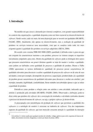 12
1. Introdução
Na medida em que cresce a demanda por sistemas complexos, com grande responsabilidade
no contexto das organizações, a qualidade desponta como um fator essencial no desenvolvimento de
software. Sendo assim, cada vez mais, há uma disposição para se investir em qualidade (DUARTE;
FALBO, 2000). Atualmente, não apenas no desenvolvimento, mas a avaliação da qualidade de
produtos ou serviços tornou-se uma necessidade, visto que os usuários estão cada vez mais
exigentes quanto a qualidade dos produtos ou serviços adquiridos (SILVA, 2008).
De acordo com a norma NBR ISO 9000 (2005), qualidade é definida como o grau em que
um conjunto de características inerentes a um produto, processo ou sistema cumpre os requisitos
inicialmente estipulados para estes. Dentro da qualidade de software pode-se distinguir dois ramos
que possuem características um pouco distintas quando se trata de manter e avaliar a qualidade,
estes podem ser definidos como qualidade de processo e qualidade do produto, Duarte e Falbo
(2000) apresentam os termos definindo-os: qualidade do processo possui características de
qualidade relevantes para descrever e avaliar a qualidade do processo de software ou de uma de suas
atividades, como por exemplo, desempenho do processo, capacitação, produtividade; já a qualidade
do produto possui características de qualidade relevantes para descrever e avaliar um artefato1, por
exemplo, tamanho, legibilidade, confiabilidade. Neste trabalho será abordado apenas o que se refere
a qualidade do produto.
Entende-se como produto a relação entre um artefato e uma atividade, indicando que o
artefato é produzido pela atividade (DUARTE; FALBO, 2000). Observando a definição, pode-se
dizer então que produtos de software são a associação de resultados e atividades realizadas durante
o processo de desenvolvimento de software, ou seja, o próprio software já desenvolvido.
A preocupação com metodologias de produção de software que permitam a qualidade dos
softwares e a satisfação do usuário é crescente na indústria de software. Um dos importantes
aspectos da qualidade de software, que tem merecido crescente atenção é a qualidade da interação
1
Um artefato é o termo usado para qualquer produto de trabalho: código, gráficos para web, esquemas de bancos de
dados, documentos em texto, diagramas, e assim por diante (Larman, 2005).
 