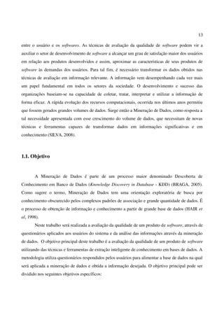 13
entre o usuário e os softwares. As técnicas de avaliação da qualidade de software podem vir a
auxiliar o setor de desenvolvimento de software a alcançar um grau de satisfação maior dos usuários
em relação aos produtos desenvolvidos e assim, aproximar as características de seus produtos de
software às demandas dos usuários. Para tal fim, é necessário transformar os dados obtidos nas
técnicas de avaliação em informação relevante. A informação vem desempenhando cada vez mais
um papel fundamental em todos os setores da sociedade. O desenvolvimento e sucesso das
organizações baseiam-se na capacidade de coletar, tratar, interpretar e utilizar a informação de
forma eficaz. A rápida evolução dos recursos computacionais, ocorrida nos últimos anos permitiu
que fossem gerados grandes volumes de dados. Surge então a Mineração de Dados, como resposta a
tal necessidade apresentada com esse crescimento do volume de dados, que necessitam de novas
técnicas e ferramentas capazes de transformar dados em informações significativas e em
conhecimento (SILVA, 2008).
1.1. Objetivo
A Mineração de Dados é parte de um processo maior denominado Descoberta de
Conhecimento em Banco de Dados (Knowledge Discovery in Database - KDD) (BRAGA, 2005).
Como sugere o termo, Mineração de Dados tem uma orientação exploratória de busca por
conhecimento obscurecido pelos complexos padrões de associação e grande quantidade de dados. É
o processo de obtenção de informação e conhecimento a partir de grande base de dados (HAIR et
al, 1998).
Neste trabalho será realizada a avaliação da qualidade de um produto de software, através de
questionários aplicados aos usuários do sistema e da análise das informações através da mineração
de dados. O objetivo principal deste trabalho é a avaliação da qualidade de um produto de software
utilizando das técnicas e ferramentas de extração inteligente de conhecimento em bases de dados. A
metodologia utiliza questionários respondidos pelos usuários para alimentar a base de dados na qual
será aplicada a mineração de dados e obtida a informação desejada. O objetivo principal pode ser
dividido nos seguintes objetivos específicos:
 