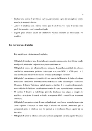 14
• Realizar uma análise do produto de software, apresentando o grau de satisfação do usuário
em relação ao uso do sistema;
• Através do estudo de caso, verificar como o grau de satisfação pode variar de acordo com o
perfil dos usuários e com o módulo utilizado;
• Sugerir quais critérios devem ser melhorados visando satisfazer as necessidades dos
usuários.
1.2. Estrutura do trabalho
Este trabalho está estruturada em 6 capítulos.
• O Capítulo 1 introduz o tema do trabalho, apresentando uma descrição do problema tratado,
os objetivos pretendidos e a justificativa para a sua elaboração;
• O Capítulo 2 fornece um referencial teórico a respeito da qualidade, qualidade de software,
sua história, as normas de qualidade, descrevendo as normas 9126-1 e 14598 (parte 1 e 5)
que são utilizadas nesse trabalho e ainda aborda a qualidade para o usuário;
• O Capítulo 3 apresenta um referencial teórico a respeito da Mineração de dados, abordando
temas como a Descoberta de Conhecimento em Banco de Dados e as linhagens e técnicas da
Mineração de Dados. Tanto neste capítulo quanto no Capítulo 2, os conceitos são destacados
com o objetivo de facilitar o entendimento a respeito de como metodologia está estruturada;
• O Capítulo 4 descreve a metodologia proposta, detalhando suas etapas, a seleção dos
critérios, a seleção da técnica de avaliação, as etapas do KDD e os critérios e técnicas de
avaliação;
• O Capítulo 5 apresenta o estudo de caso realizado tendo como base a metodologia proposta.
Neste capítulo a execução de cada etapa é descrita em detalhes, permitindo que se
compreenda como o estudo de caso foi realizado e os resultados obtidos a partir de sua
execução;
• O Capítulo 6 refere-se enfim as considerações finais que podem ser feitas a partir do estudo
 