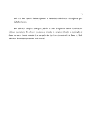 15
realizado. Este capítulo também apresenta as limitações identificadas e as sugestões para
trabalhos futuros.
Este trabalho é composto ainda por Apêndice e Anexo. O Apêndice contêm o questionário
utilizado na avaliação do software, os dados da pesquisa e o arquivo utilizado na mineração de
dados; e o anexo fornece uma descrição a respeito dos algoritmos de mineração de dados (APriori,
KMeans e RandomTree) utilizados neste trabalho.
 