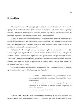 16
2. Qualidade
Os computadores têm tido uma aplicação cada vez maior, em diferentes áreas, e sua correta
operação é frequentemente crítica para o sucesso de negócios e até mesmo para a segurança
humana. Deste modo, desenvolver ou selecionar produtos de software de alta qualidade é de
primordial importância num mercado cada vez maior e mais competitivo.
A ideia de qualidade é aparentemente intuitiva; contudo, quando examinado mais de perto, o
conceito se revela complexo. Definir qualidade é uma tarefa menos trivial do que pode parecer. Uma
das definições apresentada pelo dicionário Michaelis define qualidade como “Grau de perfeição, de
precisão, de conformidade a um certo padrão”.
Talvez a melhor das definições, por ser a mais ampla e aplicável a uma variedade de situações
é a de Joseph Juran: “Qualidade é a adequação ao uso”. Pode-se aplicá-la, seja a situações do
cotidiano, quanto a situações mais específicas, como, por exemplo, num processo de fabricação.
Nesse caso, a definição de Philip Crosby, qualidade é a conformidade com os requisitos (requisitos
significa tanto o produto quanto as necessidades do cliente), é uma variação mais restritiva da
definição de Juran (SILVA, 2010).
O site da Sociedade Americana para a Qualidade (ASQ - American Society for Quality)
apresenta o seguinte conceito (http://asq.org/glossary/q.html):
“Qualidade – Um termo subjetivo, para o qual cada pessoa, ou setor,
tem a sua própria definição. Em sua utilização técnica, a qualidade pode ter
dois significados:
1. As características de um produto ou serviço, que dão suporte (ou
sustentação), à sua habilidade em satisfazer requisitos especificados ou
necessidades implícitas e;
2. Um produto ou serviço livre de deficiências.”
A norma NBR ISO 9000 (2005), que estabelece um modelo de gestão da qualidade para
organizações em geral, define qualidade como “[...] o grau em que um conjunto de características
 