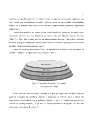 17
inerentes a um produto, processo ou sistema cumpre os requisitos inicialmente estipulados para
estes”, sendo que características, segundo a própria norma são propriedades diferenciadoras,
podendo ser de diferentes tipos, como físicas, sensoriais, comportamentais, temporais, ergonômicas
ou funcionais.
A qualidade também é um assunto tratado pelas Engenharias, é uma área de conhecimento
fundamental em todas elas, e na Engenharia de Software não seria diferente. Segundo Pressman
(2006), Fritz Bauer foi o primeiro a definir que a Engenharia de Software é “a criação e a utilização
de sólidos princípios de engenharia a fim de obter softwares econômicos que sejam confiáveis e que
trabalhem eficientemente em máquinas reais.”
Ainda de acordo com Pressman (2006), “A engenharia de software é uma tecnologia em
camadas” e a Figura 1 foi apresentada para ilustrar essa divisão.
Figura 1: Engenharia de software em camadas
Fonte: Pressman (2006)
Como pode ser visto, o foco na qualidade é a base que apoia todas as outras camadas.
Qualquer abordagem de engenharia (inclusive a engenharia de software) deve se apoiar num
compromisso organizacional com a qualidade. Segundo o autor, é “a cultura de um processo
contínuo de aperfeiçoamento (…) que leva ao desenvolvimento de abordagens cada vez mais
efetivas para a engenharia de software”.
 