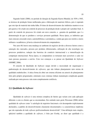 19
Segundo Sodré (2006), no período de duração da Segunda Guerra Mundial, de 1939 a 1945,
as técnicas de produção foram melhoradas para a fabricação de materiais bélicos, pois é esperado
que este tipo de material não tenha falha. O ritmo de desenvolvimento das indústrias manteve-se no
pós-guerra e foi criado um controle de processos da produção desde o projeto até o produto final. A
partir do controle de processos foi criado um novo conceito, a garantia de qualidade, que é a
demonstração de que os produtos e serviços possuem qualidade. Nessa época, as indústrias que
mais estavam crescendo eram a automobilística e aeronáutica, e ainda que para uso restrito a meios
militares e acadêmicos, já havia o desenvolvimento de computadores.
Nos anos 60, houve uma mudança no ambiente de negócios devido a diversos fatores como a
saturação dos mercados, procura por produtos diferenciados, utilização de alta tecnologia nos
processos produtivos, redução das barreiras do comércio internacional e a intensificação da
competição internacional. Nessa época, os computadores se tornaram mais acessíveis e cada vez
mais pessoas passaram a usá-los. Com isso começou a se pensar em Qualidade de Software
(SODRÉ, 2006).
O conceito de Qualidade de Software surgiu devido a necessidade de organização e
padronização do desenvolvimento de softwares, que não tinham planejamento nem norma de
qualidade estabelecidos. A única forma de obter um sistema eficiente era através do planejamento
feito pelo próprio programador, entretanto esses sistemas tinham manutenção complicada quando
realizada por outra pessoa e não eram completamente confiáveis.
2.2. Qualidade de Software
Qualidade de software é uma mistura complexa de fatores que variam com cada aplicação
diferente e com os clientes que as encomendam. Em sentindo mais geral, Pressman (2006) define
qualidade de software como “a satisfação de requisitos funcionais e de desempenho explicitamente
declarados, a padrões de desenvolvimento claramente documentados e a características implícitas
que são esperadas de todo software profissionalmente desenvolvido”. Uma definição mais simples,
aplicável também a qualidade de software, é feita por Crosby, ao dizer que qualidade é a
 