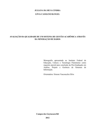 JULIANA DA SILVA CINDRA
LÍVIA CASSIANO RANGEL
AVALIAÇÃO DA QUALIDADE DE UM SISTEMA DE GESTÃO ACADÊMICA ATRAVÉS
DA MINERAÇÃO DE DADOS
Monografia apresentada ao Instituto Federal de
Educação, Ciência e Tecnologia Fluminense como
requisito parcial para conclusão da Pós-Graduação em
Análise, Projeto e Gerência de Sistemas de
Informação.
Orientadora: Simone Vasconcelos Silva
Campos dos Goytacazes/RJ
2012
 