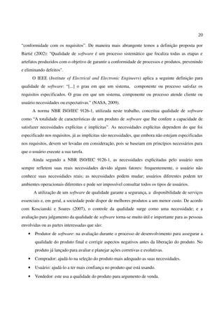 20
“conformidade com os requisitos”. De maneira mais abrangente temos a definição proposta por
Bartié (2002): "Qualidade de software é um processo sistemático que focaliza todas as etapas e
artefatos produzidos com o objetivo de garantir a conformidade de processos e produtos, prevenindo
e eliminando defeitos".
O IEEE (Institute of Electrical and Electronic Engineers) aplica a seguinte definição para
qualidade de software: “[...] o grau em que um sistema, componente ou processo satisfaz os
requisitos especificados. O grau em que um sistema, componente ou processo atende cliente ou
usuário necessidades ou expectativas.” (NASA, 2009).
A norma NBR ISO/IEC 9126-1, utilizada neste trabalho, conceitua qualidade de software
como “A totalidade de características de um produto de software que lhe confere a capacidade de
satisfazer necessidades explícitas e implícitas”. As necessidades explícitas dependem do que foi
especificado nos requisitos, já as implícitas são necessidades, que embora não estejam especificadas
nos requisitos, devem ser levadas em consideração, pois se baseiam em princípios necessários para
que o usuário execute a sua tarefa.
Ainda segundo a NBR ISO/IEC 9126-1, as necessidades explicitadas pelo usuário nem
sempre refletem suas reais necessidades devido alguns fatores: frequentemente, o usuário não
conhece suas necessidades reais; as necessidades podem mudar; usuários diferentes podem ter
ambientes operacionais diferentes e pode ser impossível consultar todos os tipos de usuários.
A utilização de um software de qualidade garante a segurança, a disponibilidade de serviços
essenciais e, em geral, a sociedade pode dispor de melhores produtos a um menor custo. De acordo
com Koscianski e Soares (2007), o controle da qualidade surge como uma necessidade; e a
avaliação para julgamento da qualidade de software torna-se muito útil e importante para as pessoas
envolvidas ou as partes interessadas que são:
• Produtor de software: na avaliação durante o processo de desenvolvimento para assegurar a
qualidade do produto final e corrigir aspectos negativos antes da liberação do produto. No
produto já lançado para avaliar e planejar ações corretivas e evolutivas.
• Comprador: ajudá-lo na seleção do produto mais adequado as suas necessidades.
• Usuário: ajudá-lo a ter mais confiança no produto que está usando.
• Vendedor: este usa a qualidade do produto para argumento de venda.
 