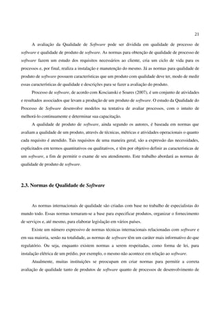 21
A avaliação da Qualidade de Software pode ser dividida em qualidade de processo de
software e qualidade de produto de software. As normas para obtenção de qualidade de processo de
software fazem um estudo dos requisitos necessários ao cliente, cria um ciclo de vida para os
processos e, por final, realiza a instalação e manutenção do mesmo. Já as normas para qualidade de
produto de software possuem características que um produto com qualidade deve ter, modo de medir
essas características de qualidade e descrições para se fazer a avaliação do produto.
Processo de software, de acordo com Koscianski e Soares (2007), é um conjunto de atividades
e resultados associados que levam a produção de um produto de software. O estudo da Qualidade do
Processo de Software desenvolve modelos na tentativa de avaliar processos, com o intuito de
melhorá-lo continuamente e determinar sua capacitação.
A qualidade de produto de software, ainda segundo os autores, é baseada em normas que
avaliam a qualidade de um produto, através de técnicas, métricas e atividades operacionais o quanto
cada requisito é atendido. Tais requisitos de uma maneira geral, são a expressão das necessidades,
explicitados em termos quantitativos ou qualitativos, e têm por objetivo definir as características de
um software, a fim de permitir o exame de seu atendimento. Este trabalho abordará as normas de
qualidade de produto de software.
2.3. Normas de Qualidade de Software
As normas internacionais de qualidade são criadas com base no trabalho de especialistas do
mundo todo. Essas normas tornaram-se a base para especificar produtos, organizar o fornecimento
de serviços e, até mesmo, para elaborar legislação em vários países.
Existe um número expressivo de normas técnicas internacionais relacionadas com software e
em sua maioria, senão na totalidade, as normas de software têm um caráter mais informativo do que
regulatório. Ou seja, enquanto existem normas a serem respeitadas, como forma de lei, para
instalação elétrica de um prédio, por exemplo, o mesmo não acontece em relação ao software.
Atualmente, muitas instituições se preocupam em criar normas para permitir a correta
avaliação de qualidade tanto de produtos de software quanto de processos de desenvolvimento de
 
