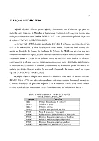 23
2.3.1. SQuaRE: ISO/IEC 25000
SQuaRE significa Software product Quality Requirements and Evaluation, que pode ser
traduzida como Requisitos de Qualidade e Avaliação de Produtos de Software. Essa norma é uma
evolução das séries de normas ISO/IEC 9126 e ISO/IEC 14598 que tratam de qualidade de produto
de software (PREVIEW ISO/IEC 25000, 2005).
As normas 9126 e 14598 abordam a qualidade de produto de software e são compostas por um
total de dez documentos. A ideia de reorganizar essas normas, iniciou em 1998, durante uma
reunião da Comissão de Estudos de Qualidade de Software da ABNT, que percebeu que para
compreender determinado tópico, poderia ser necessário consultar vários outros documentos. Então
a comissão propôs a criação de um guia ou manual de utilização, para auxiliar os leitores a
compreenderem as ideias e conceitos básicos das normas, assim como a distribuição de informação
ao longo dos dez documentos. A proposta foi considerada tão interessante que foi solicitada a sua
tradução para inglês. O passo seguinte foi uma total reformulação das normas através do projeto
SQuaRE (KOSCIANSKI, SOARES, 2007).
O projeto SQuaRE reorganizou o material existente nas duas séries de normas anteriores
(ISO/IEC 9126 e 14598), mas não realizou mudanças radicais no conteúdo do material preexistente.
O modelo hierárquico de qualidade proposto na 9126 continuou válido, assim como diversos
aspectos organizacionais abordados na 14598. Esses documentos são mostrados na Tabela 2:
Tabela 2: Partes das normas ISO/IEC 9126 e 14598
Fonte: Koscianski, Soares, 2007
Norma Conteúdo
9126-1 Modelo de qualidade de software
9126-2 Métricas externas
9126-3 Métricas Internas
9126-4 Métricas para qualidade em uso
14598-1 Guia de avaliação – visão geral
14598-2 Planejamento e gerenciamento de avaliações
14598-3 Processo de avaliação para desenvolvedores
14598-4 Processo de avaliação para adquirentes
14598-5 Processo de avaliação para avaliadores
14598-6 Documentação de módulos de avaliação
 