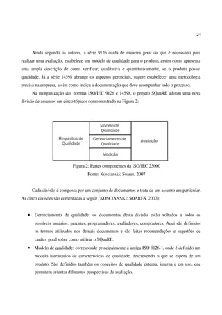 24
Ainda segundo os autores, a série 9126 cuida de maneira geral do que é necessário para
realizar uma avaliação, estabelece um modelo de qualidade para o produto, assim como apresenta
uma ampla descrição de como verificar, qualitativa e quantitativamente, se o produto possui
qualidade. Já a série 14598 abrange os aspectos gerenciais, sugere estabelecer uma metodologia
precisa na empresa, assim como indica a documentação que deve acompanhar todo o processo.
Na reorganização das normas ISO/IEC 9126 e 14598, o projeto SQuaRE adotou uma nova
divisão de assuntos em cinco tópicos como mostrado na Figura 2:
Figura 2: Partes componentes da ISO/IEC 25000
Fonte: Koscianski; Soares, 2007
Cada divisão é composta por um conjunto de documentos e trata de um assunto em particular.
As cinco divisões são comentadas a seguir (KOSCIANSKI; SOARES, 2007):
• Gerenciamento de qualidade: os documentos desta divisão estão voltados a todos os
possíveis usuários: gerentes, programadores, avaliadores, compradores. Aqui são definidos
os termos utilizados nos demais documentos e são feitas recomendações e sugestões de
caráter geral sobre como utilizar o SQuaRE.
• Modelo de qualidade: corresponde principalmente a antiga ISO 9126-1, onde é definido um
modelo hierárquico de características de qualidade, descrevendo o que se espera de um
produto. São definidos também os conceitos de qualidade externa, interna e em uso, que
permitem orientar diferentes perspectivas de avaliação.
 