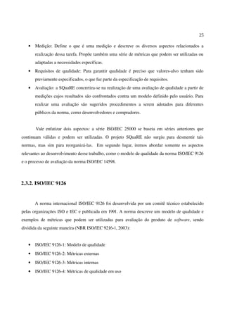 25
• Medição: Define o que é uma medição e descreve os diversos aspectos relacionados a
realização dessa tarefa. Propõe também uma série de métricas que podem ser utilizadas ou
adaptadas a necessidades específicas.
• Requisitos de qualidade: Para garantir qualidade é preciso que valores-alvo tenham sido
previamente especificados, o que faz parte da especificação de requisitos.
• Avaliação: a SQuaRE concretiza-se na realização de uma avaliação de qualidade a partir de
medições cujos resultados são confrontados contra um modelo definido pelo usuário. Para
realizar uma avaliação são sugeridos procedimentos a serem adotados para diferentes
públicos da norma, como desenvolvedores e compradores.
Vale enfatizar dois aspectos: a série ISO/IEC 25000 se baseia em séries anteriores que
continuam válidas e podem ser utilizadas. O projeto SQuaRE não surgiu para desmentir tais
normas, mas sim para reorganizá-las. Em segundo lugar, iremos abordar somente os aspectos
relevantes ao desenvolvimento desse trabalho, como o modelo de qualidade da norma ISO/IEC 9126
e o processo de avaliação da norma ISO/IEC 14598.
2.3.2. ISO/IEC 9126
A norma internacional ISO/IEC 9126 foi desenvolvida por um comitê técnico estabelecido
pelas organizações ISO e IEC e publicada em 1991. A norma descreve um modelo de qualidade e
exemplos de métricas que podem ser utilizadas para avaliação do produto de software, sendo
dividida da seguinte maneira (NBR ISO/IEC 9216-1, 2003):
• ISO/IEC 9126-1: Modelo de qualidade
• ISO/IEC 9126-2: Métricas externas
• ISO/IEC 9126-3: Métricas internas
• ISO/IEC 9126-4: Métricas de qualidade em uso
 