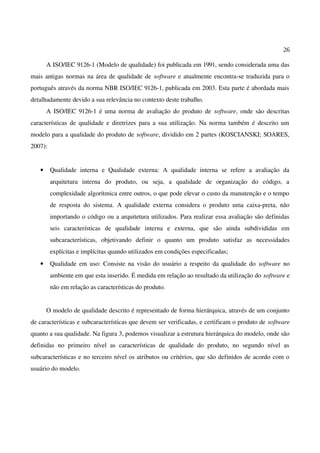 26
A ISO/IEC 9126-1 (Modelo de qualidade) foi publicada em 1991, sendo considerada uma das
mais antigas normas na área de qualidade de software e atualmente encontra-se traduzida para o
português através da norma NBR ISO/IEC 9126-1, publicada em 2003. Esta parte é abordada mais
detalhadamente devido a sua relevância no contexto deste trabalho.
A ISO/IEC 9126-1 é uma norma de avaliação do produto de software, onde são descritas
características de qualidade e diretrizes para a sua utilização. Na norma também é descrito um
modelo para a qualidade do produto de software, dividido em 2 partes (KOSCIANSKI; SOARES,
2007):
• Qualidade interna e Qualidade externa: A qualidade interna se refere a avaliação da
arquitetura interna do produto, ou seja, a qualidade de organização do código, a
complexidade algorítmica entre outros, o que pode elevar o custo da manutenção e o tempo
de resposta do sistema. A qualidade externa considera o produto uma caixa-preta, não
importando o código ou a arquitetura utilizados. Para realizar essa avaliação são definidas
seis características de qualidade interna e externa, que são ainda subdivididas em
subcaracterísticas, objetivando definir o quanto um produto satisfaz as necessidades
explícitas e implícitas quando utilizados em condições especificadas;
• Qualidade em uso: Consiste na visão do usuário a respeito da qualidade do software no
ambiente em que esta inserido. É medida em relação ao resultado da utilização do software e
não em relação as características do produto.
O modelo de qualidade descrito é representado de forma hierárquica, através de um conjunto
de características e subcaracterísticas que devem ser verificadas, e certificam o produto de software
quanto a sua qualidade. Na figura 3, podemos visualizar a estrutura hierárquica do modelo, onde são
definidas no primeiro nível as características de qualidade do produto, no segundo nível as
subcaracterísticas e no terceiro nível os atributos ou critérios, que são definidos de acordo com o
usuário do modelo.
 