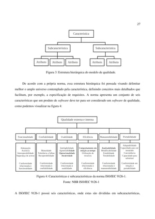 27
Figura 3: Estrutura hierárquica do modelo de qualidade.
De acordo com a própria norma, essa estrutura hierárquica foi pensada visando delimitar
melhor o amplo universo contemplado pela característica, definindo conceitos mais detalhados que
facilitam, por exemplo, a especificação de requisitos. A norma apresenta um conjunto de seis
características que um produto de software deve ter para ser considerado um software de qualidade,
como podemos visualizar na figura 4:
Figura 4: Características e subcaracterísticas da norma ISO/IEC 9126-1.
Fonte: NBR ISO/IEC 9126-1
A ISO/IEC 9126-1 possui seis características, onde estas são divididas em subcaracterísticas,
 