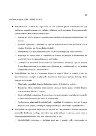 28
conforme a seguir (NBR ISO/IEC 9126-1):
• Funcionalidade: Trata-se da capacidade de um software prover funcionalidades que
satisfaçam o usuário em suas necessidades explícitas e implícitas, dentro de um determinado
contexto de uso. Suas subcaracterísticas são:
◦ Adequação: mede o quanto o conjunto de funcionalidades é adequado às necessidades do
usuário;
◦ Acurácia: representa a capacidade do software de fornecer resultados precisos ou com a
precisão dentro do que foi acordado/solicitado;
◦ Interoperabilidade: trata da maneira como o software interage com outros sistemas;
◦ Segurança de acesso: mede a capacidade do sistema de proteger as informações do
usuário e fornecê-las apenas às pessoas autorizadas;
◦ Conformidade relacionada à funcionalidade: capacidade do produto de software de estar
de acordo com normas, convenções ou regulamentações previstas em leis e prescrições
similares relacionadas à funcionalidade.
• Confiabilidade: Verifica se o produto de software é imune à falhas, se mantém o nível de
desempenho nas condições estabelecidas durante um determinado período de tempo. Suas
subcaracterísticas são:
◦ Maturidade: capacidade de evitar falhas decorrentes de defeitos no software;
◦ Tolerância a falhas: mantém o funcionamento adequado mesmo quando ocorrem defeitos
nele ou nas suas interfaces externas;
◦ Recuperabilidade: capacidade de um software se recuperar após uma falha, recuperando
os dados e restabelecendo os níveis de desempenho;
◦ Conformidade relacionada à confiabilidade: capacidade do produto de software de estar
de acordo com normas, convenções ou regulamentações relacionadas à confiabilidade.
• Usabilidade: A capacidade do produto de software ser compreendido e seu funcionamento
aprendido. Evidencia o esforço necessário para poder utilizar o software, assim como o
julgamento individual deste uso. Suas subcaracterísticas são:
◦ Inteligibilidade: representa a facilidade com que o usuário pode compreender os
 