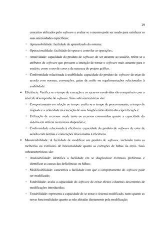 29
conceitos utilizados pelo software e avaliar se o mesmo pode ser usado para satisfazer as
suas necessidades específicas;
◦ Apreensibilidade: facilidade de aprendizado do sistema;
◦ Operacionalidade: facilidade de operar e controlar as operações;
◦ Atratividade: capacidade do produto de software de ser atraente ao usuário, refere-se a
atributos de software que possuem a intenção de tornar o software mais atraente para o
usuário, como o uso de cores e da natureza do projeto gráfico.
◦ Conformidade relacionada à usabilidade: capacidade do produto de software de estar de
acordo com normas, convenções, guias de estilo ou regulamentações relacionadas à
usabilidade.
• Eficiência: Verifica se o tempo de execução e os recursos envolvidos são compatíveis com o
nível de desempenho do software. Suas subcaracterísticas são:
◦ Comportamento em relação ao tempo: avalia se o tempo de processamento, o tempo de
resposta e a velocidade na execução de suas funções estão dentro das especificações;
◦ Utilização de recursos: mede tanto os recursos consumidos quanto a capacidade do
sistema em utilizar os recursos disponíveis;
◦ Conformidade relacionada à eficiência: capacidade do produto de software de estar de
acordo com normas e convenções relacionadas à eficiência.
• Manutenibilidade: A facilidade de modificar um produto de software, incluindo tanto as
melhorias ou extensões de funcionalidade quanto as correções de falhas ou erros. Suas
subcaracterísticas são:
◦ Analisabilidade: identifica a facilidade em se diagnosticar eventuais problemas e
identificar as causas das deficiências ou falhas;
◦ Modificabilidade: caracteriza a facilidade com que o comportamento do software pode
ser modificado;
◦ Estabilidade: avalia a capacidade do software de evitar efeitos colaterais decorrentes de
modificações introduzidas;
◦ Testabilidade: representa a capacidade de se testar o sistema modificado, tanto quanto as
novas funcionalidades quanto as não afetadas diretamente pela modificação;
 