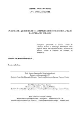 JULIANA DA SILVA CINDRA
LÍVIA CASSIANO RANGEL
AVALIAÇÃO DA QUALIDADE DE UM SISTEMA DE GESTÃO ACADÊMICA ATRAVÉS
DA MINERAÇÃO DE DADOS
Monografia apresentada ao Instituto Federal de
Educação, Ciência e Tecnologia Fluminense como
requisito parcial para conclusão da Pós-Graduação em
Análise, Projeto e Gerência de Sistemas de
Informação.
Aprovada em 28 de setembro de 2012
Banca Avaliadora:
..................................................................................................................................................
Profª Simone Vasconcelos Silva (orientadora)
Doutora em Computação/UFF
Instituto Federal de Educação, Ciência e Tecnologia Fluminense/Campus Campos Centro
..................................................................................................................................................
Profº Mauricio Jose Viana Amorim
Doutor em Informática na Educação/UFRGS
Instituto Federal de Educação, Ciência e Tecnologia Fluminense/Campus Campos Centro
..................................................................................................................................................
Profª Ana Silvia Escocard Santiago
Mestre em Pesquisa Operacional e Inteligência Computacional/UCAM
Instituto Federal de Educação, Ciência e Tecnologia Fluminense/Campus Campos Centro
 