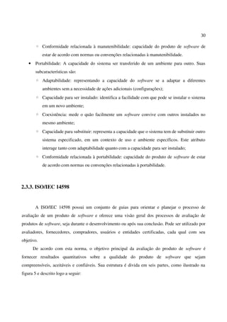 30
◦ Conformidade relacionada à manutenibilidade: capacidade do produto de software de
estar de acordo com normas ou convenções relacionadas à manutenibilidade.
• Portabilidade: A capacidade do sistema ser transferido de um ambiente para outro. Suas
subcaracterísticas são:
◦ Adaptabilidade: representando a capacidade do software se a adaptar a diferentes
ambientes sem a necessidade de ações adicionais (configurações);
◦ Capacidade para ser instalado: identifica a facilidade com que pode se instalar o sistema
em um novo ambiente;
◦ Coexistência: mede o quão facilmente um software convive com outros instalados no
mesmo ambiente;
◦ Capacidade para substituir: representa a capacidade que o sistema tem de substituir outro
sistema especificado, em um contexto de uso e ambiente específicos. Este atributo
interage tanto com adaptabilidade quanto com a capacidade para ser instalado;
◦ Conformidade relacionada à portabilidade: capacidade do produto de software de estar
de acordo com normas ou convenções relacionadas à portabilidade.
2.3.3. ISO/IEC 14598
A ISO/IEC 14598 possui um conjunto de guias para orientar e planejar o processo de
avaliação de um produto de software e oferece uma visão geral dos processos de avaliação de
produtos de software, seja durante o desenvolvimento ou após sua conclusão. Pode ser utilizado por
avaliadores, fornecedores, compradores, usuários e entidades certificadas, cada qual com seu
objetivo.
De acordo com esta norma, o objetivo principal da avaliação do produto de software é
fornecer resultados quantitativos sobre a qualidade do produto de software que sejam
compreensíveis, aceitáveis e confiáveis. Sua estrutura é divida em seis partes, como ilustrado na
figura 5 e descrito logo a seguir:
 