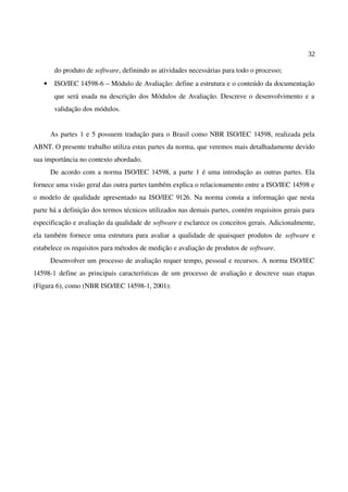 32
do produto de software, definindo as atividades necessárias para todo o processo;
• ISO/IEC 14598-6 – Módulo de Avaliação: define a estrutura e o conteúdo da documentação
que será usada na descrição dos Módulos de Avaliação. Descreve o desenvolvimento e a
validação dos módulos.
As partes 1 e 5 possuem tradução para o Brasil como NBR ISO/IEC 14598, realizada pela
ABNT. O presente trabalho utiliza estas partes da norma, que veremos mais detalhadamente devido
sua importância no contexto abordado.
De acordo com a norma ISO/IEC 14598, a parte 1 é uma introdução as outras partes. Ela
fornece uma visão geral das outra partes também explica o relacionamento entre a ISO/IEC 14598 e
o modelo de qualidade apresentado na ISO/IEC 9126. Na norma consta a informação que nesta
parte há a definição dos termos técnicos utilizados nas demais partes, contém requisitos gerais para
especificação e avaliação da qualidade de software e esclarece os conceitos gerais. Adicionalmente,
ela também fornece uma estrutura para avaliar a qualidade de quaisquer produtos de software e
estabelece os requisitos para métodos de medição e avaliação de produtos de software.
Desenvolver um processo de avaliação requer tempo, pessoal e recursos. A norma ISO/IEC
14598-1 define as principais características de um processo de avaliação e descreve suas etapas
(Figura 6), como (NBR ISO/IEC 14598-1, 2001):
 
