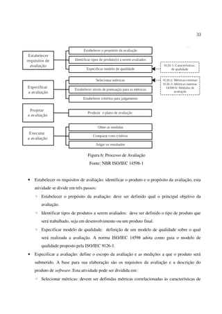 33
Figura 6: Processo de Avaliação
Fonte: NBR ISO/IEC 14598-1
• Estabelecer os requisitos de avaliação: identificar o produto e o propósito da avaliação, esta
atividade se divide em três passos:
◦ Estabelecer o propósito da avaliação: deve ser definido qual o principal objetivo da
avaliação.
◦ Identificar tipos de produtos a serem avaliados: deve ser definido o tipo de produto que
será trabalhado, seja em desenvolvimento ou um produto final.
◦ Especificar modelo de qualidade: definição de um modelo de qualidade sobre o qual
será realizada a avaliação. A norma ISO/IEC 14598 adota como guia o modelo de
qualidade proposto pela ISO/IEC 9126-1.
• Especificar a avaliação: define o escopo da avaliação e as medições a que o produto será
submetido. A base para sua elaboração são os requisitos da avaliação e a descrição do
produto de software. Esta atividade pode ser dividida em:
◦ Selecionar métricas: devem ser definidas métricas correlacionadas às características de
 