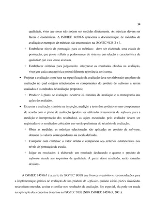 34
qualidade, visto que essas não podem ser medidas diretamente. As métricas devem ser
fáceis e econômicas. A ISO/IEC 14598-6 apresenta a documentação de módulos de
avaliação e exemplos de métricas são encontrados na ISO/IEC 9126-2 e 3.
◦ Estabelecer níveis de pontuação para as métricas: deve ser elaborada uma escala de
pontuação, que possa refletir a performance do sistema em relação a característica de
qualidade que esta sendo avaliada.
◦ Estabelecer critérios para julgamento: interpretar os resultados obtidos na avaliação,
visto que cada característica possui diferente relevância ao sistema.
• Projetar a avaliação: com base na especificação da avaliação deve ser elaborado um plano de
avaliação no qual estejam relacionados os componentes do produto de software a serem
avaliados e os métodos de avaliação propostos;
◦ Produzir o plano de avaliação: descreve os métodos de avaliação e o cronograma das
ações do avaliador.
• Executar a avaliação: consiste na inspeção, medição e teste dos produtos e seus componentes
de acordo com o plano de avaliação (podem ser utilizadas ferramentas de software para a
medição e interpretação dos resultados), as ações executadas pelo avaliador devem ser
registradas e os resultados colocados em versão preliminar do relatório da avaliação;
◦ Obter as medidas: as métricas selecionadas são aplicadas ao produto de software,
obtendo os valores correspondentes na escala definida.
◦ Comparar com critérios: o valor obtido é comparado aos critérios estabelecidos nos
níveis de pontuação da escala.
◦ Julgar os resultados: é elaborado um resultado declarando o quanto o produto de
software atende aos requisitos de qualidade. A partir desse resultado, serão tomadas
decisões.
A ISO/IEC 14598-5 é a parte da ISO/IEC 14598 que fornece requisitos e recomendações para
a implementação prática de avaliação de um produto de software, quando várias partes envolvidas
necessitam entender, aceitar e confiar nos resultados da avaliação. Em especial, ela pode ser usada
na aplicação dos conceitos descritos na ISO/IEC 9126 (NBR ISO/IEC 14598-5, 2001).
 