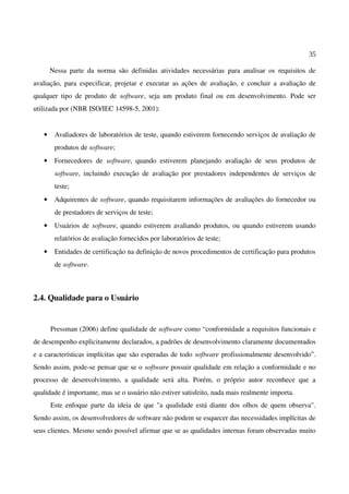 35
Nessa parte da norma são definidas atividades necessárias para analisar os requisitos de
avaliação, para especificar, projetar e executar as ações de avaliação, e concluir a avaliação de
qualquer tipo de produto de software, seja um produto final ou em desenvolvimento. Pode ser
utilizada por (NBR ISO/IEC 14598-5, 2001):
• Avaliadores de laboratórios de teste, quando estiverem fornecendo serviços de avaliação de
produtos de software;
• Fornecedores de software, quando estiverem planejando avaliação de seus produtos de
software, incluindo execução de avaliação por prestadores independentes de serviços de
teste;
• Adquirentes de software, quando requisitarem informações de avaliações do fornecedor ou
de prestadores de serviços de teste;
• Usuários de software, quando estiverem avaliando produtos, ou quando estiverem usando
relatórios de avaliação fornecidos por laboratórios de teste;
• Entidades de certificação na definição de novos procedimentos de certificação para produtos
de software.
2.4. Qualidade para o Usuário
Pressman (2006) define qualidade de software como “conformidade a requisitos funcionais e
de desempenho explicitamente declarados, a padrões de desenvolvimento claramente documentados
e a características implícitas que são esperadas de todo software profissionalmente desenvolvido”.
Sendo assim, pode-se pensar que se o software possuir qualidade em relação a conformidade e no
processo de desenvolvimento, a qualidade será alta. Porém, o próprio autor reconhece que a
qualidade é importante, mas se o usuário não estiver satisfeito, nada mais realmente importa.
Este enfoque parte da ideia de que "a qualidade está diante dos olhos de quem observa".
Sendo assim, os desenvolvedores de software não podem se esquecer das necessidades implícitas de
seus clientes. Mesmo sendo possível afirmar que se as qualidades internas foram observadas muito
 