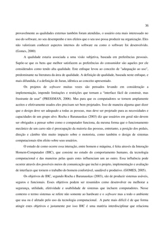 36
provavelmente as qualidades externas também foram atendidas, o usuário esta mais interessado no
uso do software, no seu desempenho e nos efeitos que o seu uso possa produzir na organização. Eles
não valorizam conhecer aspectos internos do software ou como o software foi desenvolvido.
(Gomes, 2000)
A qualidade estaria associada a uma visão subjetiva, baseada em preferências pessoais.
Supõe-se que os bens que melhor satisfazem as preferências do consumidor são aqueles por ele
considerados como tendo alta qualidade. Este enfoque levou ao conceito de "adequação ao uso",
predominante na literatura da área de qualidade. A definição de qualidade, baseada neste enfoque, e
mais difundida, é a definição de Juran, idêntica ao conceito apresentado.
Os projetos de software muitas vezes são pensados levando em consideração a
implementação, impondo limitações e restrições que tornam a “interface fácil de construir, mas
frustrante de usar” (PRESSMAN, 2006). Mas para que os computadores se tornem amplamente
aceitos e efetivamente usados eles precisam ser bem projetados. Isso de maneira alguma quer dizer
que o design deve ser adequado a todas as pessoas, mas deve ser projetado para as necessidades e
capacidades de um grupo alvo. Rocha e Baranauskas (2003) diz que usuários em geral não devem
ser obrigados a pensar sobre como o computador funciona, da mesma forma que o funcionamento
mecânico de um carro não é preocupação da maioria das pessoas, entretanto, a posição dos pedais,
direção e câmbio têm muito impacto sobre o motorista, como também o design de sistemas
computacionais têm efeito sobre seus usuários.
O estudo de como ocorre essa interação, entre homem e máquina, é feita através da Interação
Homem-Computador (IHC), que consiste no estudo do comportamento humano, da tecnologia
computacional e das maneiras pelas quais estes influenciam um ao outro. Essa influência pode
ocorrer através dos possíveis meios de comunicação que inclui o projeto, implementação e avaliação
de interfaces que tornem o trabalho do homem confortável, saudável e produtivo. (GOMES, 2005).
Os objetivos de IHC, segundo Rocha e Baranauskas (2003), são de produzir sistemas usáveis,
seguros e funcionais. Esses objetivos podem ser resumidos como desenvolver ou melhorar a
segurança, utilidade, efetividade e usabilidade de sistemas que incluem computadores. Nesse
contexto o termo sistemas se refere não somente ao hardware e o software mas a todo o ambiente
que usa ou é afetado pelo uso da tecnologia computacional. A parte mais difícil é de que forma
atingir estes objetivos e justamente por isso IHC é uma matéria interdisciplinar que relaciona
 