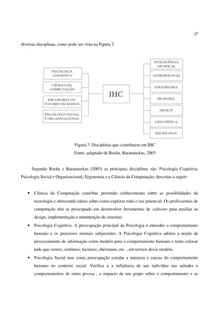 37
diversas disciplinas, como pode ser vista na Figura 7:
Figura 7: Disciplinas que contribuem em IHC
Fonte: adaptado de Rocha, Baranauskas, 2003
Segundo Rocha e Baranauskas (2003) as principais disciplinas são: Psicologia Cognitiva,
Psicologia Social e Organizacional, Ergonomia e a Ciência da Computação; descritas a seguir:
• Ciência da Computação contribui provendo conhecimento sobre as possibilidades da
tecnologia e oferecendo ideias sobre como explorar todo o seu potencial. Os profissionais de
computação têm se preocupado em desenvolver ferramentas de software para auxiliar ao
design, implementação e manutenção de sistemas.
• Psicologia Cognitiva. A preocupação principal da Psicologia é entender o comportamento
humano e os processos mentais subjacentes. A Psicologia Cognitiva adotou a noção de
processamento de informação como modelo para o comportamento humano e tenta colocar
tudo que vemos, sentimos, tocamos, cheiramos, etc. , em termos desse modelo.
• Psicologia Social tem como preocupação estudar a natureza e causas do comportamento
humano no contexto social. Verifica a a influência de um indivíduo nas atitudes e
comportamentos de outra pessoa , o impacto de um grupo sobre o comportamento e as
 