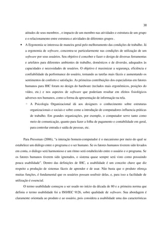 38
atitudes de seus membros , o impacto de um membro nas atividades e estrutura de um grupo
e o relacionamento entre estrutura e atividades de diferentes grupos .
• A Ergonomia se interessa de maneira geral pelo melhoramento das condições de trabalho. Já
a ergonomia de software, concentra-se particularmente nas condições de utilização de um
software por seus usuários. Seu objetivo é conceber e fazer o design de diversas ferramentas
e artefatos para diferentes ambientes de trabalho, domésticos e de diversão, adequados às
capacidades e necessidades de usuários. O objetivo é maximizar a segurança, eficiência e
confiabilidade da performance do usuário, tornando as tarefas mais fáceis e aumentando os
sentimentos de conforto e satisfação. As primeiras contribuições dos especialistas em fatores
humanos para IHC foram no design do hardware (teclados mais ergonômicos, posições do
vídeo, etc.) e nos aspectos de software que poderiam resultar em efeitos fisiológicos
adversos nos humanos, como a forma da apresentação de informação na tela.
◦ A Psicologia Organizacional dá aos designers o conhecimento sobre estruturas
organizacionais e sociais e sobre como a introdução de computadores influencia práticas
de trabalho. Em grandes organizações, por exemplo, o computador serve tanto como
meio de comunicação, quanto para fazer a folha de pagamento e contabilidade em geral,
para controlar entrada e saída de pessoas, etc.
Para Pressman (2006), “a interação homem-computador é o mecanismo por meio do qual se
estabelece um diálogo entre o programa e o ser humano. Se os fatores humanos tiverem sido levados
em conta, o diálogo será harmonioso e um ritmo será estabelecido entre o usuário e o programa. Se
os fatores humanos tiverem sido ignorados, o sistema quase sempre será visto como possuindo
pouca usabilidade”. Dentro das definições de IHC, a usabilidade é um conceito chave que diz
respeito a produção de sistemas fáceis de aprender e de usar. Não basta que o produto ofereça
muitas funções, é fundamental que os usuários possam usufruir delas, e, para isso a facilidade de
utilização é essencial.
O termo usabilidade começou a ser usado no início da década de 80 e a primeira norma que
definiu o termo usabilidade foi a ISO/IEC 9126, sobre qualidade de software. Sua abordagem é
claramente orientada ao produto e ao usuário, pois considera a usabilidade uma das características
 
