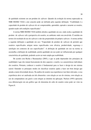 39
de qualidade existente em um produto de software. Quando da evolução da norma expressada na
NBR ISO/IEC 9126-1, este conceito pode ser definido pela seguinte definição: "Usabilidade é a
capacidade do produto de software de ser compreendido, aprendido, operado e atraente ao usuário,
quando usado sob condições especificadas".
A norma NBR ISO/IEC 9126 também aborda a qualidade em uso, onde avalia a qualidade do
produto de software sob a perspectiva do usuário, no ambiente onde esta envolvido. É medida em
termos do resultado do uso do software e não das propriedades do próprio software. A norma atribui
a seguinte definição a qualidade em uso: “Capacidade do produto de software de permitir que
usuários especificados atinjam metas especificadas com eficácia, produtividade, segurança e
satisfação em contextos de uso especificados”. A definição de qualidade em uso na norma se
assemelha a definição de usabilidade, porém qualidade em uso pode ser influenciada por qualquer
característica de qualidade, podendo assim ser mais ampla que usabilidade.
De acordo com Rocha e Baranauskas (2003), o que se pode depreender dos princípios de
usabilidade é que eles tratam basicamente de dois aspectos: a tarefa e as características individuais
dos usuários. Portanto, conhecer o usuário é fundamental para se fazer o design de um sistema
usável. Entender os principais modos de classificar usuários ajuda a fazer um bom design que
atenda a maior diversidade desses. Na análise do usuário sua experiência é um fator relevante, e essa
experiência deve ser analisada em três dimensões: com relação ao uso do sistema, com relação ao
uso de computadores em geral e com relação ao domínio da aplicação. Nielsen (1993) apresenta
essa diferenciação em um gráfico que ele denomina de cubo do usuário como pode ser visto na
Figura 8:
 
