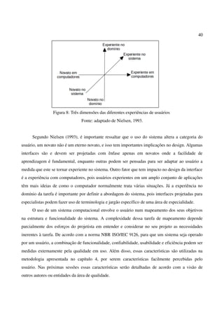 40
Figura 8: Três dimensões das diferentes experiências de usuários
Fonte: adaptado de Nielsen, 1993.
Segundo Nielsen (1993), é importante ressaltar que o uso do sistema altera a categoria do
usuário, um novato não é um eterno novato, e isso tem importantes implicações no design. Algumas
interfaces são e devem ser projetadas com ênfase apenas em novatos onde a facilidade de
aprendizagem é fundamental, enquanto outras podem ser pensadas para ser adaptar ao usuário a
medida que este se tornar experiente no sistema. Outro fator que tem impacto no design da interface
é a experiência com computadores, pois usuários experientes em um amplo conjunto de aplicações
têm mais ideias de como o computador normalmente trata várias situações. Já a experiência no
domínio da tarefa é importante por definir a abordagem do sistema, pois interfaces projetadas para
especialistas podem fazer uso de terminologia e jargão específico de uma área de especialidade.
O uso de um sistema computacional envolve o usuário num mapeamento dos seus objetivos
na estrutura e funcionalidade do sistema. A complexidade dessa tarefa de mapeamento depende
parcialmente dos esforços do projetista em entender e considerar no seu projeto as necessidades
inerentes à tarefa. De acordo com a norma NBR ISO/IEC 9126, para que um sistema seja operado
por um usuário, a combinação de funcionalidade, confiabilidade, usabilidade e eficiência podem ser
medidas externamente pela qualidade em uso. Além disso, essas características são utilizadas na
metodologia apresentada no capítulo 4, por serem características facilmente percebidas pelo
usuário. Nas próximas sessões essas características serão detalhadas de acordo com a visão de
outros autores ou entidades da área de qualidade.
 