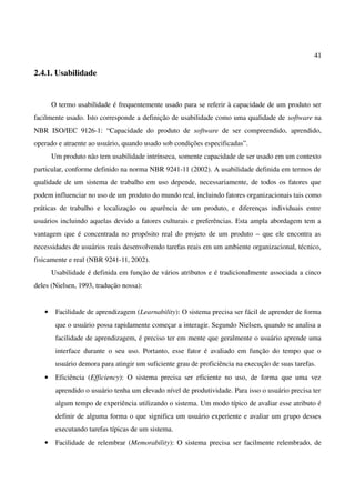 41
2.4.1. Usabilidade
O termo usabilidade é frequentemente usado para se referir à capacidade de um produto ser
facilmente usado. Isto corresponde a definição de usabilidade como uma qualidade de software na
NBR ISO/IEC 9126-1: “Capacidade do produto de software de ser compreendido, aprendido,
operado e atraente ao usuário, quando usado sob condições especificadas”.
Um produto não tem usabilidade intrínseca, somente capacidade de ser usado em um contexto
particular, conforme definido na norma NBR 9241-11 (2002). A usabilidade definida em termos de
qualidade de um sistema de trabalho em uso depende, necessariamente, de todos os fatores que
podem influenciar no uso de um produto do mundo real, incluindo fatores organizacionais tais como
práticas de trabalho e localização ou aparência de um produto, e diferenças individuais entre
usuários incluindo aquelas devido a fatores culturais e preferências. Esta ampla abordagem tem a
vantagem que é concentrada no propósito real do projeto de um produto – que ele encontra as
necessidades de usuários reais desenvolvendo tarefas reais em um ambiente organizacional, técnico,
fisicamente e real (NBR 9241-11, 2002).
Usabilidade é definida em função de vários atributos e é tradicionalmente associada a cinco
deles (Nielsen, 1993, tradução nossa):
• Facilidade de aprendizagem (Learnability): O sistema precisa ser fácil de aprender de forma
que o usuário possa rapidamente começar a interagir. Segundo Nielsen, quando se analisa a
facilidade de aprendizagem, é preciso ter em mente que geralmente o usuário aprende uma
interface durante o seu uso. Portanto, esse fator é avaliado em função do tempo que o
usuário demora para atingir um suficiente grau de proficiência na execução de suas tarefas.
• Eficiência (Efficiency): O sistema precisa ser eficiente no uso, de forma que uma vez
aprendido o usuário tenha um elevado nível de produtividade. Para isso o usuário precisa ter
algum tempo de experiência utilizando o sistema. Um modo típico de avaliar esse atributo é
definir de alguma forma o que significa um usuário experiente e avaliar um grupo desses
executando tarefas típicas de um sistema.
• Facilidade de relembrar (Memorability): O sistema precisa ser facilmente relembrado, de
 