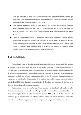 42
forma que o usuário ao voltar a usá-lo depois de um certo tempo não tenha novamente que
aprendê-lo. Esse atributo tanto se refere a usuários casuais, como para aqueles sistemas
utilitários que são usados em períodos específicos.
• Erros (Errors): O sistema precisa ter uma pequena taxa de erros, de modo que o usuário
cometa poucos erros durante o seu uso e, em errando, deve ser fácil a recuperação, sem
perda de trabalho. Erros catastróficos, em que o usuário perde tudo por exemplo, não podem
ocorrer.
• Satisfação subjetiva (Satisfaction): Os usuários devem gostar do sistema, ou seja, deve ser
agradável de forma que o usuário fique satisfeito ao usá-lo. Satisfação subjetiva pode ser
medida simplesmente perguntando ao usuário sobre suas opiniões subjetivas. Para um único
usuário o resultado desse questionamento é subjetivo, mas quando se considera muitos
usuários, a média das respostas passa a ser uma medida objetiva.
2.4.2. Confiabilidade
Confiabilidade pode ser definida, segundo Mazzola (2010), como “a capacidade dos produtos
de software de realizarem suas tarefas de forma precisa, conforme definido nos requisitos e na
especificação.”. Ainda segundo o autor, esse é um fator de suma importância em qualquer categoria
de software, pois nenhum outro fator poderá compensar a ausência de correção. Não é interessante e
nem viável produzir um software extremamente desenvolvido do ponto de vista da interface, por
exemplo, se as suas funções são executadas de forma incorreta, porém, para que a correção alcance
um nível satisfatório irá depender, principalmente, da definição dos requisitos do software e do
desenvolvimento de acordo com esses requisitos.
Sendo assim, é possível perceber que “para garantir a confiabilidade adequada: as ações
devem funcionar como especificado, os dados apresentados devem refletir o conteúdo do banco de
dados e atualizações devem ser aplicadas corretamente.” (SHNEIDERMAN, PLAISANT, 2005). A
confiança que os usuários tem nos sistemas é muito frágil, uma única experiência com dados
incorretos ou resultados inesperados irá prejudicar por muito tempo a credibilidade do sistema.
 