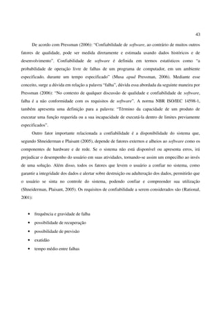 43
De acordo com Pressman (2006): “Confiabilidade de software, ao contrário de muitos outros
fatores de qualidade, pode ser medida diretamente e estimada usando dados históricos e de
desenvolvimento”. Confiabilidade de software é definida em termos estatísticos como “a
probabilidade de operação livre de falhas de um programa de computador, em um ambiente
especificado, durante um tempo especificado” (Musa apud Pressman, 2006). Mediante esse
conceito, surge a dúvida em relação a palavra “falha”, dúvida essa abordada da seguinte maneira por
Pressman (2006): “No contexto de qualquer discussão de qualidade e confiabilidade de software,
falha é a não conformidade com os requisitos de software”. A norma NBR ISO/IEC 14598-1,
também apresenta uma definição para a palavra: “Término da capacidade de um produto de
executar uma função requerida ou a sua incapacidade de executá-la dentro de limites previamente
especificados”.
Outro fator importante relacionada a confiabilidade é a disponibilidade do sistema que,
segundo Shneiderman e Plaisant (2005), depende de fatores externos e alheios ao software como os
componentes de hardware e de rede. Se o sistema não está disponível ou apresenta erros, irá
prejudicar o desempenho do usuário em suas atividades, tornando-se assim um empecilho ao invés
de uma solução. Além disso, todos os fatores que levem o usuário a confiar no sistema, como
garantir a integridade dos dados e alertar sobre destruição ou adulteração dos dados, permitirão que
o usuário se sinta no controle do sistema, podendo confiar e compreender sua utilização
(Shneiderman, Plaisant, 2005). Os requisitos de confiabilidade a serem considerados são (Rational,
2001):
• frequência e gravidade de falha
• possibilidade de recuperação
• possibilidade de previsão
• exatidão
• tempo médio entre falhas
 