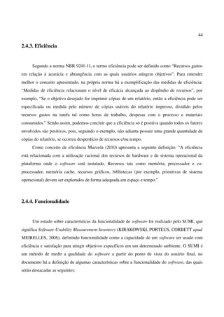44
2.4.3. Eficiência
Segundo a norma NBR 9241-11, o termo eficiência pode ser definido como “Recursos gastos
em relação à acurácia e abrangência com as quais usuários atingem objetivos”. Para entender
melhor o conceito apresentado, na própria norma há a exemplificação das medidas de eficiência:
“Medidas de eficiência relacionam o nível de eficácia alcançada ao dispêndio de recursos”, por
exemplo, “Se o objetivo desejado for imprimir cópias de um relatório, então a eficiência pode ser
especificada ou medida pelo número de cópias usáveis do relatório impresso, dividido pelos
recursos gastos na tarefa tal como horas de trabalho, despesas com o processo e materiais
consumidos.” Sendo assim, podemos concluir que a eficiência só é positiva quando todos os fatores
envolvidos são positivos, pois, seguindo o exemplo, não adianta possuir uma grande quantidade de
cópias do relatório, se ocorreu desperdício de recursos e/ou tempo.
Como conceito de eficiência Mazzola (2010) apresenta a seguinte definição: “A eficiência
está relacionada com a utilização racional dos recursos de hardware e de sistema operacional da
plataforma onde o software será instalado. Recursos tais como memória, processador e co-
processador, memória cache, recursos gráficos, bibliotecas (por exemplo, primitivas de sistema
operacional) devem ser explorados de forma adequada em espaço e tempo.”
2.4.4. Funcionalidade
Um estudo sobre características da funcionalidade de software foi realizado pelo SUMI, que
significa Software Usability Measurement Inventory (KIRAKOWSKI, PORTEUS, CORBETT apud
MEIRELLES, 2008), definindo funcionalidade como a capacidade de um software ser usado com
eficiência e satisfação para atingir objetivos específicos em um determinado ambiente. O SUMI é
um método de medir a qualidade do software a partir do ponto de vista do usuário final, no
documento há a definição de algumas características sobre a funcionalidade do software, das quais
serão destacadas as seguintes:
 