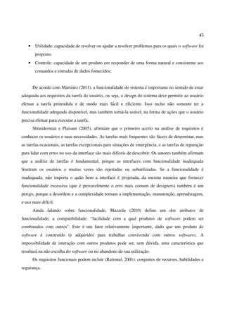 45
• Utilidade: capacidade de resolver ou ajudar a resolver problemas para os quais o software foi
proposto.
• Controle: capacidade de um produto em responder de uma forma natural e consistente aos
comandos e entradas de dados fornecidos;
De acordo com Martinez (2011), a funcionalidade do sistema é importante no sentido de estar
adequada aos requisitos da tarefa do usuário, ou seja, o design do sistema deve permitir ao usuário
efetuar a tarefa pretendida e de modo mais fácil e eficiente. Isso inclui não somente ter a
funcionalidade adequada disponível, mas também torná-la usável, na forma de ações que o usuário
precisa efetuar para executar a tarefa.
Shneiderman e Plaisant (2005), afirmam que o primeiro acerto na análise de requisitos é
conhecer os usuários e suas necessidades. As tarefas mais frequentes são fáceis de determinar, mas
as tarefas ocasionais, as tarefas excepcionais para situações de emergência, e as tarefas de reparação
para lidar com erros no uso da interface são mais difíceis de descobrir. Os autores também afirmam
que a análise de tarefas é fundamental, porque as interfaces com funcionalidade inadequada
frustram os usuários e muitas vezes são rejeitadas ou subutilizadas. Se a funcionalidade é
inadequada, não importa o quão bem a interface é projetada, da mesma maneira que fornecer
funcionalidade excessiva (que é provavelmente o erro mais comum de designers) também é um
perigo, porque a desordem e a complexidade tornam a implementação, manutenção, aprendizagem,
e uso mais difícil.
Ainda falando sobre funcionalidade, Mazzola (2010) define um dos atributos de
funcionalidade, a compatibilidade: “facilidade com a qual produtos de software podem ser
combinados com outros”. Este é um fator relativamente importante, dado que um produto de
software é construído (e adquirido) para trabalhar convivendo com outros softwares. A
impossibilidade de interação com outros produtos pode ser, sem dúvida, uma característica que
resultará na não escolha do software ou no abandono de sua utilização.
Os requisitos funcionais podem incluir (Rational, 2001): conjuntos de recursos, habilidades e
segurança.
 