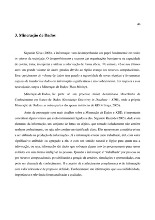 46
3. Mineração de Dados
Segundo Silva (2008), a informação vem desempenhando um papel fundamental em todos
os setores da sociedade. O desenvolvimento e sucesso das organizações baseiam-se na capacidade
de coletar, tratar, interpretar e utilizar a informação de forma eficaz. No entanto, vê-se nos últimos
anos um grande volume de dados gerados devido ao rápido avanço dos recursos computacionais.
Esse crescimento do volume de dados tem gerado a necessidade de novas técnicas e ferramentas
capazes de transformar dados em informações significativas e em conhecimento. Em resposta a essa
necessidade, surgiu a Mineração de Dados (Data Mining).
Mineração de Dados, faz parte de um processo maior denominado Descoberta de
Conhecimento em Banco de Dados (Knowledge Discovery in Database – KDD), onde a própria
Mineração de Dados e as outras partes são apenas instâncias do KDD (Braga, 2005).
Antes de prosseguir com mais detalhes sobre a Mineração de Dados e KDD, é importante
conceituar alguns termos que estão intimamente ligados a eles. Segundo Rezende (2005), dado é um
elemento da informação, um conjunto de letras ou dígitos, que tomado isoladamente não confere
nenhum conhecimento, ou seja, não contém um significado claro. Eles representam a matéria-prima
a ser utilizada na produção de informações. Já a informação é todo dado trabalhado, útil, com valor
significativo atribuído ou agregado a ele, e com um sentido natural e lógico para quem usa a
informação, ou seja, informação são dados que sofreram algum tipo de processamento para serem
exibidos em uma forma inteligível às pessoas. Quando a informação é “trabalhada” por pessoas ou
por recursos computacionais, possibilitando a geração de cenários, simulações e oportunidades, esta
pode ser chamada de conhecimento. O conceito de conhecimento complementa o de informação
com valor relevante e de propósito definido. Conhecimento são informações que sua confiabilidade,
importância e relevância foram analisadas e avaliadas.
 